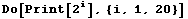 Do[Print[2^i], {i, 1, 20}]