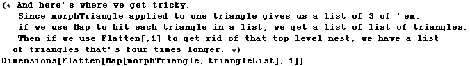 (* And here ' s where we get tricky . Since morphTriangle applied to one triangle give ... es that ' s four times longer . *)Dimensions[Flatten[Map[morphTriangle, triangleList], 1]]
